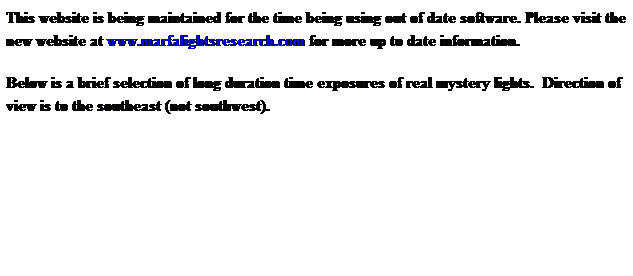 Text Box: This website is being maintained for the time being using out of date software. Please visit the new website at www.marfalightsresearch.com for more up to date information.
Below is a brief selection of long duration time exposures of real mystery lights.  Direction of view is to the southeast (not southwest).  
