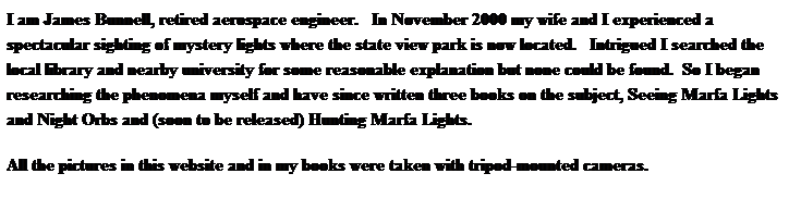 Text Box: I am James Bunnell, retired aerospace engineer.   In November 2000 my wife and I experienced a spectacular sighting of mystery lights where the state view park is now located.   Intrigued I searched the local library and nearby university for some reasonable explanation but none could be found.  So I began researching the phenomena myself and have since written three books on the subject, Seeing Marfa Lights  and Night Orbs and (soon to be released) Hunting Marfa Lights. 
All the pictures in this website and in my books were taken with tripod-mounted cameras.
